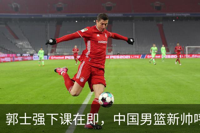 郭士强下课在即，中国男篮新帅呼声最高的三位本土教头