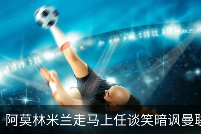 阿莫林米兰走马上任谈笑暗讽曼联，下月倒戈老东家！拉爵怒省1000万
